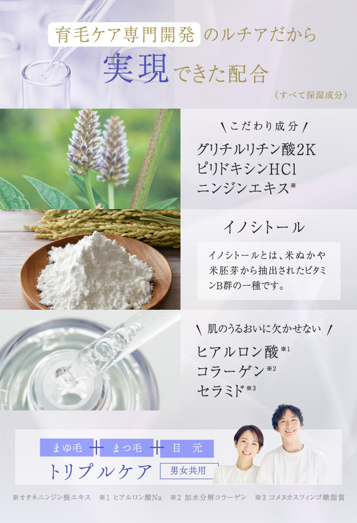 「育毛ケア専門開発 のルチアだから実現できた配合」こだわり成分:グリチルリチン酸2K、ピリドキシンHCl、ニンジンエキス、イノシトール(イノシトールとは、米ぬかや米胚芽から抽出されたビタミンB群の一種です。)、肌のうるおいに欠かせない:ヒアルロン酸、コラーゲン、セラミド【男女共用】
