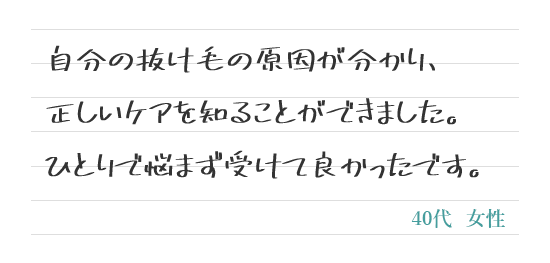 自分の抜け毛の原因が分かり、正しいケアを知ることができました。ひとりで悩まず受けて良かったです。