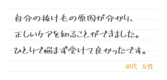 自分の抜け毛の原因が分かり、正しいケアを知ることができました。ひとりで悩まず受けて良かったです。