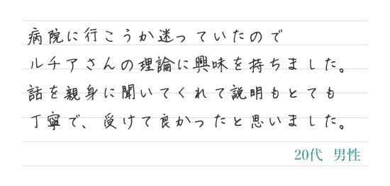 病院に行こうか迷っていたのでルチアさんの理論に興味を持ちました。話を親身に聞いてくれて説明もとても丁寧で、受けて良かったと思いました。