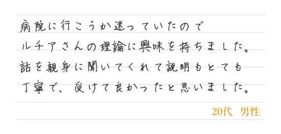 病院に行こうか迷っていたのでルチアさんの理論に興味を持ちました。話を親身に聞いてくれて説明もとても丁寧で、受けて良かったと思いました。